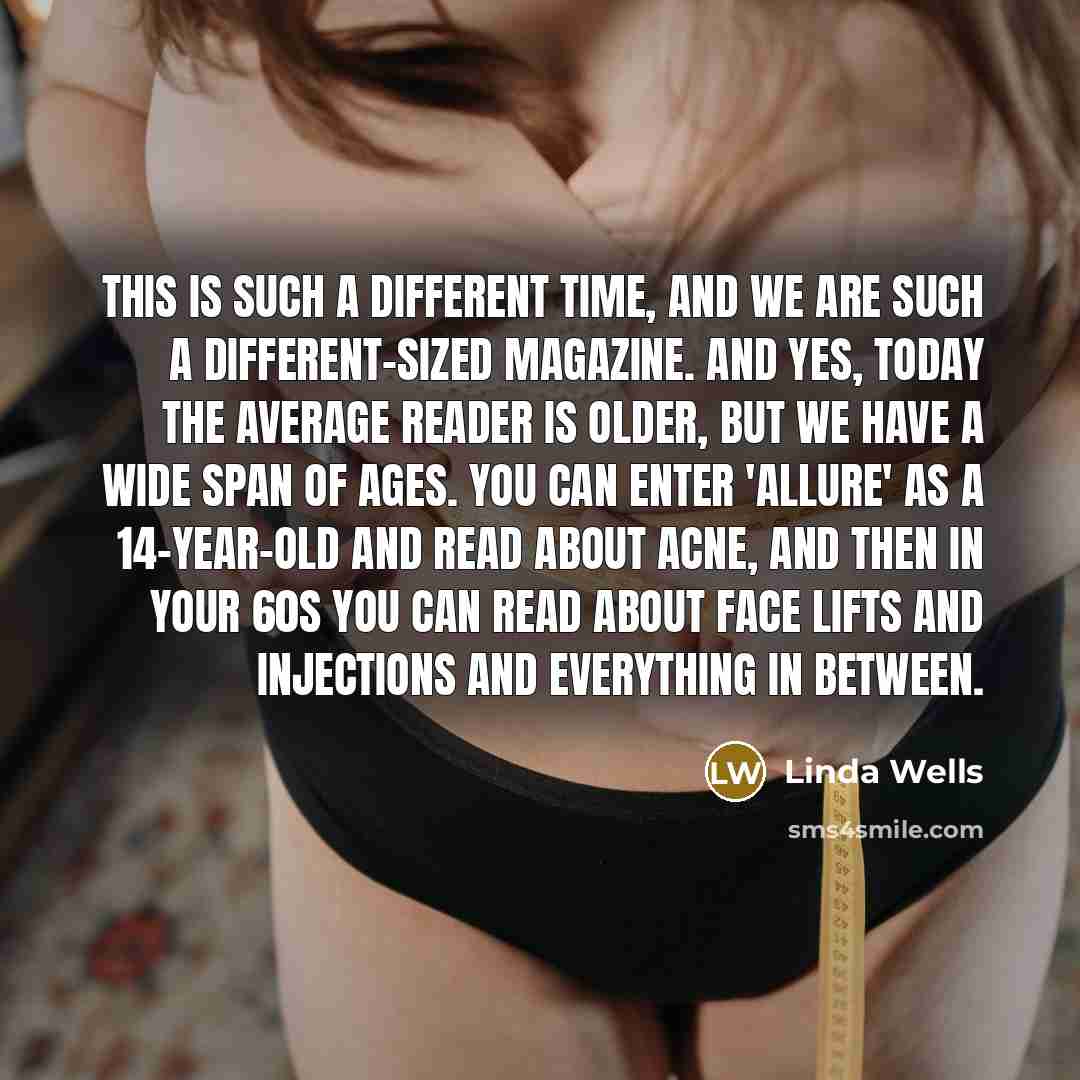 “This is such a different time, and we are such a different-sized magazine. And yes, today the average reader is older, but we have a wide span of ages. You can enter 'Allure' as a 14-year-old and read about acne, and then in your 60s you can read about face lifts and injections and everything in…” quote by Linda Wells