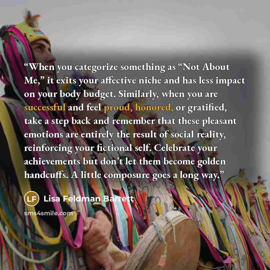 “When you categorize something as “Not About Me,” it exits your affective niche and has less impact on your body budget. Similarly, when you are successful and feel proud, honored, or gratified, take a step back and remember that these pleasant emotions are entirely the result of social reality…” quote by Lisa Feldman Barrett
