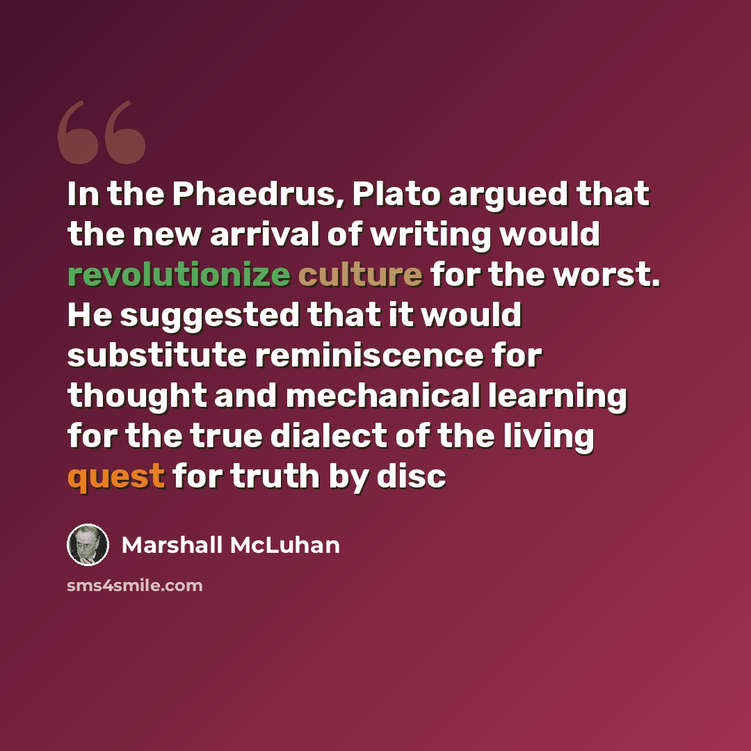 “In the Phaedrus, Plato argued that the new arrival of writing would revolutionize culture for the worst. He suggested that it would substitute reminiscence for thought and mechanical learning for the true dialect of the living quest for truth by disc” quote by Marshall McLuhan