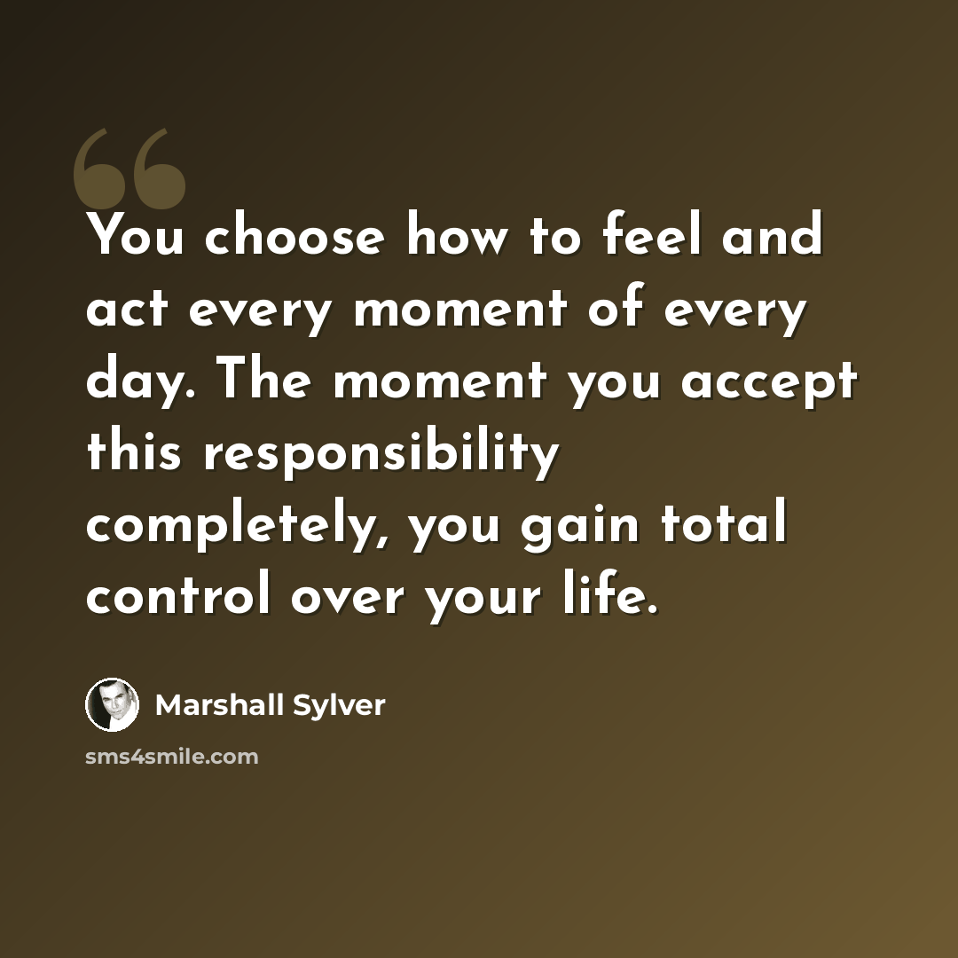 “You choose how to feel and act every moment of every day. The moment you accept this responsibility completely, you gain total control over your life.” quote by Marshall Sylver