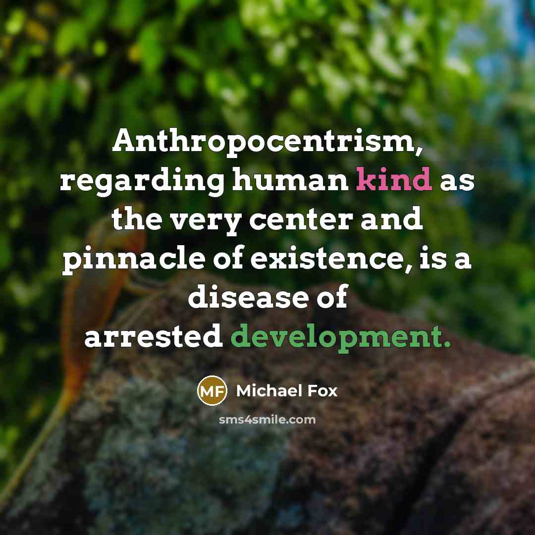 “Anthropocentrism, regarding human kind as the very center and pinnacle of existence, is a disease of arrested development.” quote by Michael Fox