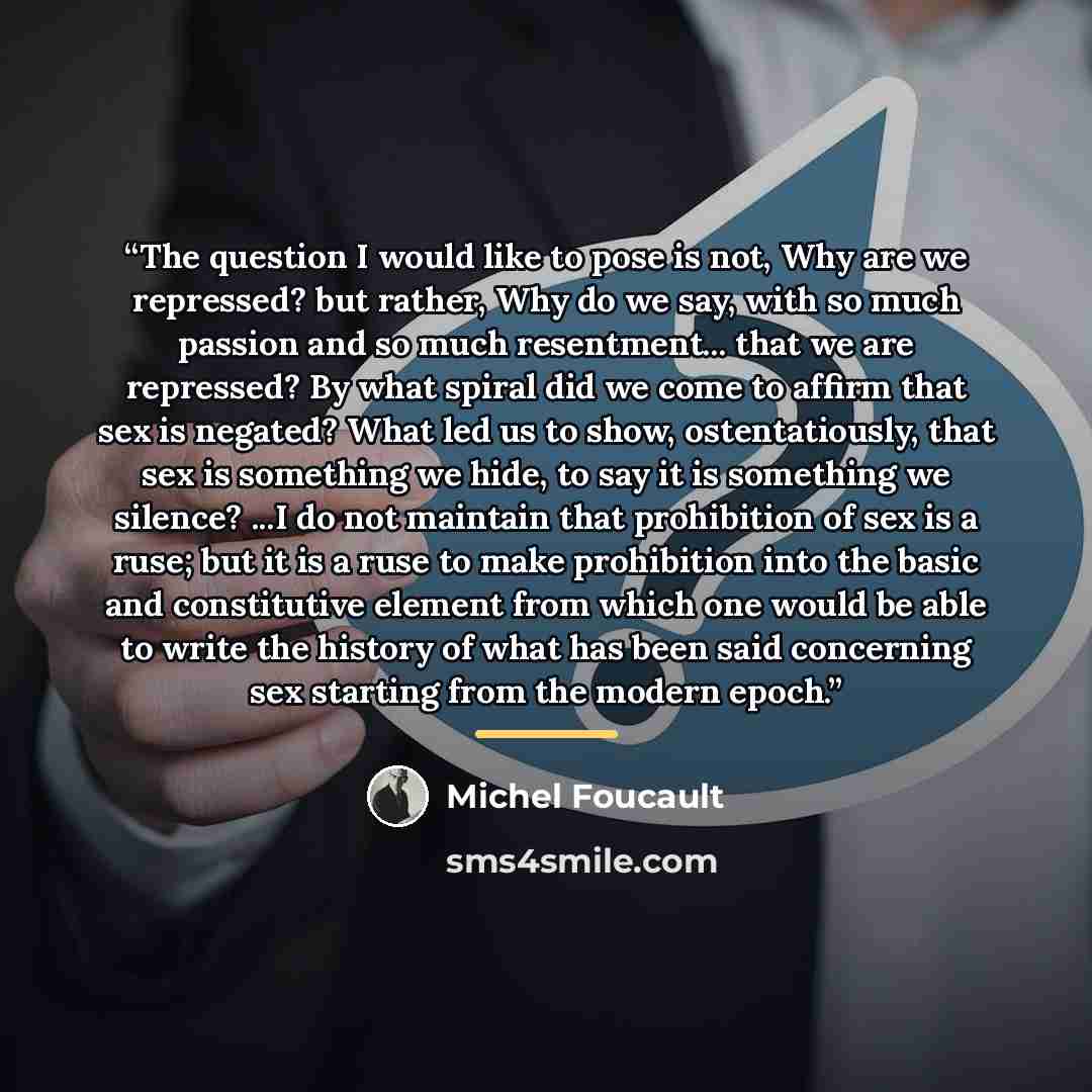 “The question I would like to pose is not, Why are we repressed? but rather, Why do we say, with so much passion and so much resentment... that we are repressed? By what spiral did we come to affirm that sex is negated? What led us to show, ostentatiously, that sex is something we hide, to say it…” quote by Michel Foucault