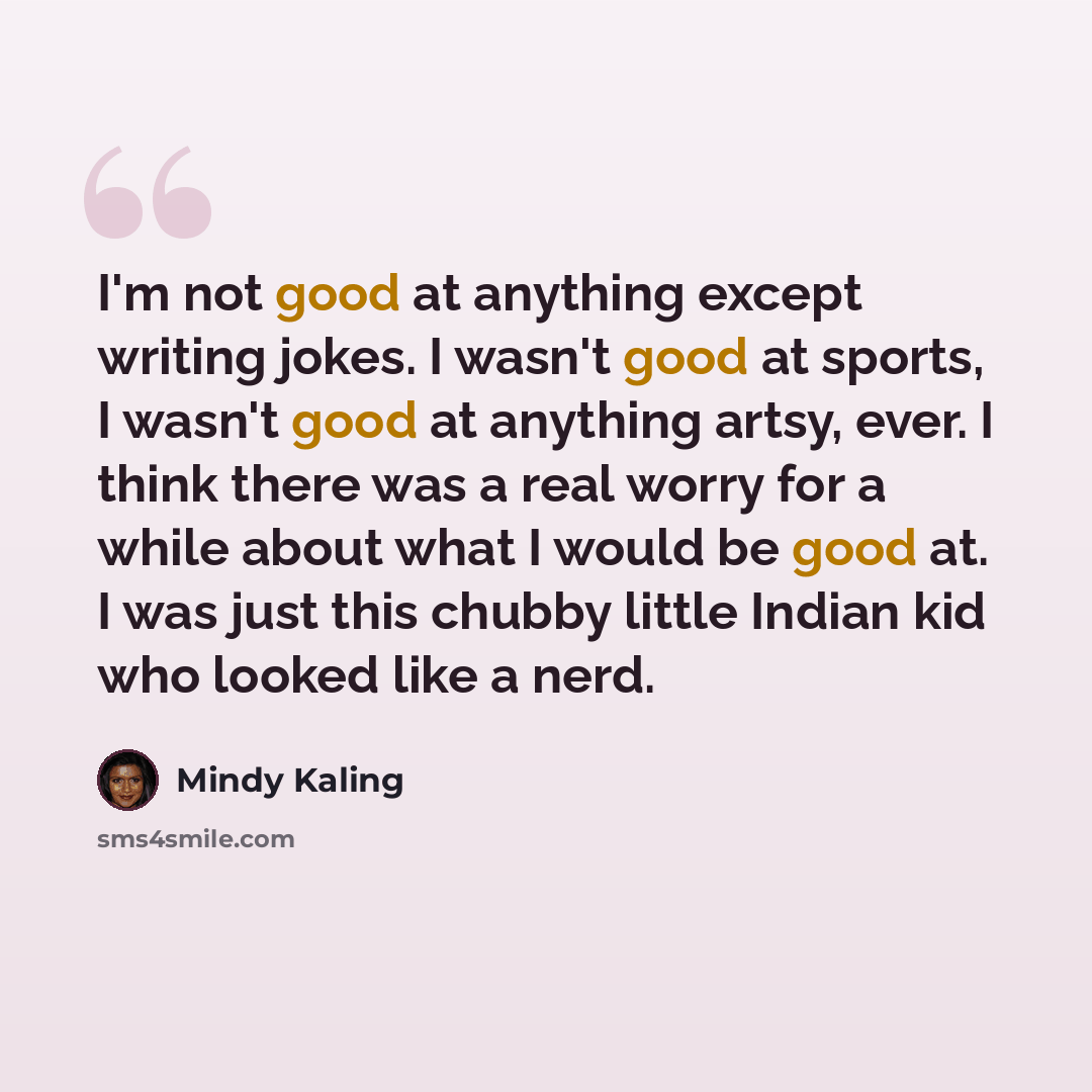 “I'm not good at anything except writing jokes. I wasn't good at sports, I wasn't good at anything artsy, ever. I think there was a real worry for a while about what I would be good at. I was just this chubby little Indian kid who looked like a nerd.” quote by Mindy Kaling