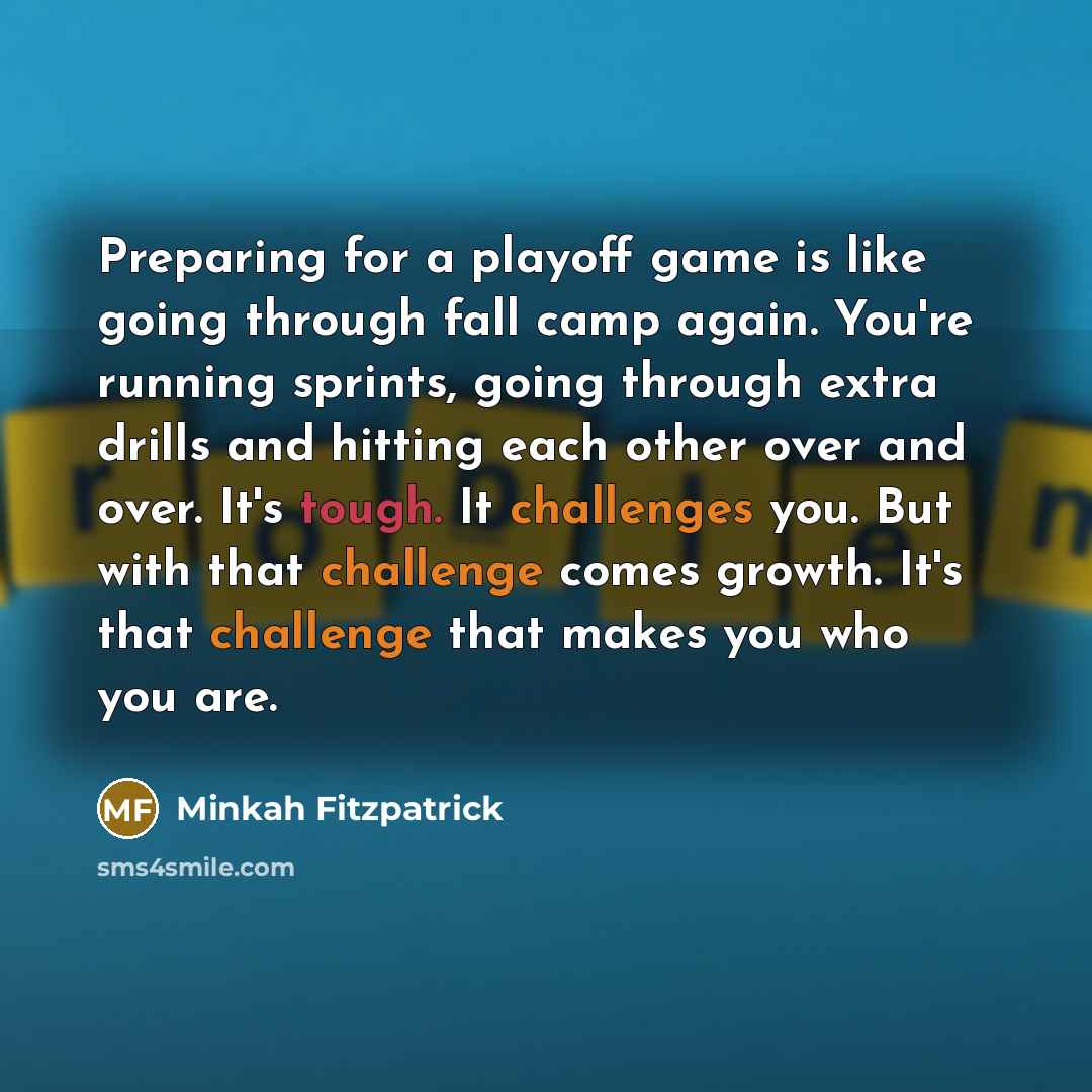 “Preparing for a playoff game is like going through fall camp again. You're running sprints, going through extra drills and hitting each other over and over. It's tough. It challenges you. But with that challenge comes growth. It's that challenge that makes you who you are.” quote by Minkah Fitzpatrick