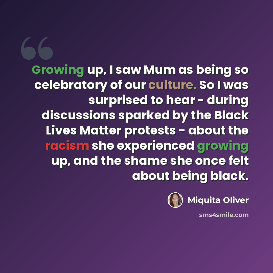 “Growing up, I saw Mum as being so celebratory of our culture. So I was surprised to hear - during discussions sparked by the Black Lives Matter protests - about the racism she experienced growing up, and the shame she once felt about being black.” quote by Miquita Oliver