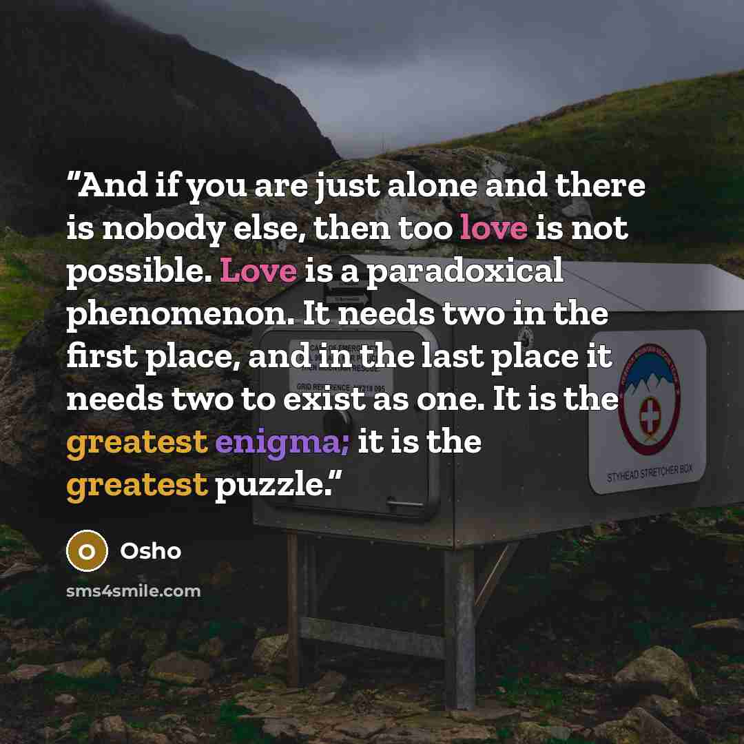 “And if you are just alone and there is nobody else, then too love is not possible. Love is a paradoxical phenomenon. It needs two in the first place, and in the last place it needs two to exist as one. It is the greatest enigma; it is the greatest puzzle.” quote by Osho