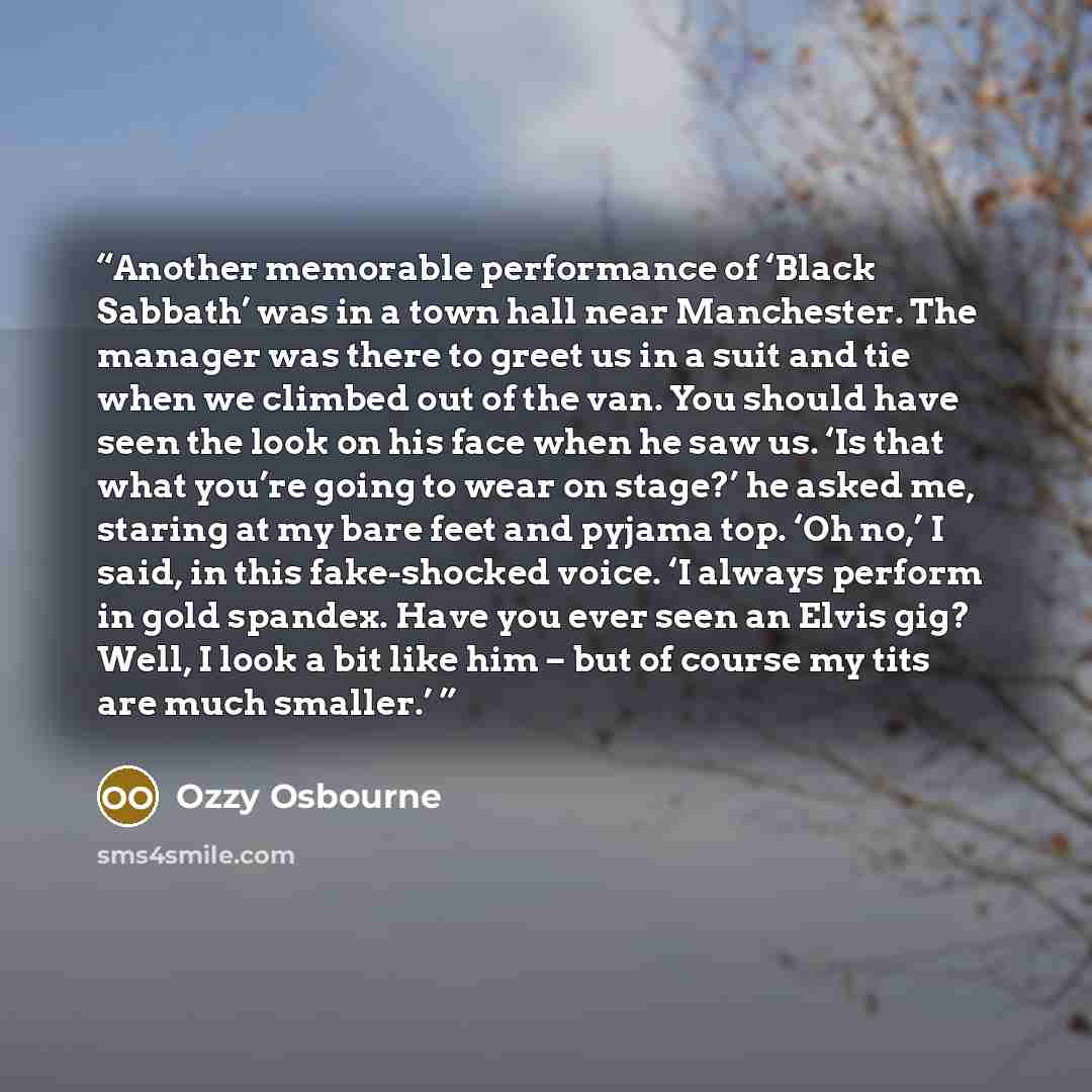 “Another memorable performance of ‘Black Sabbath’ was in a town hall near Manchester. The manager was there to greet us in a suit and tie when we climbed out of the van. You should have seen the look on his face when he saw us. ‘Is that what you’re going to wear on stage?’ he asked me, staring at…” quote by Ozzy Osbourne