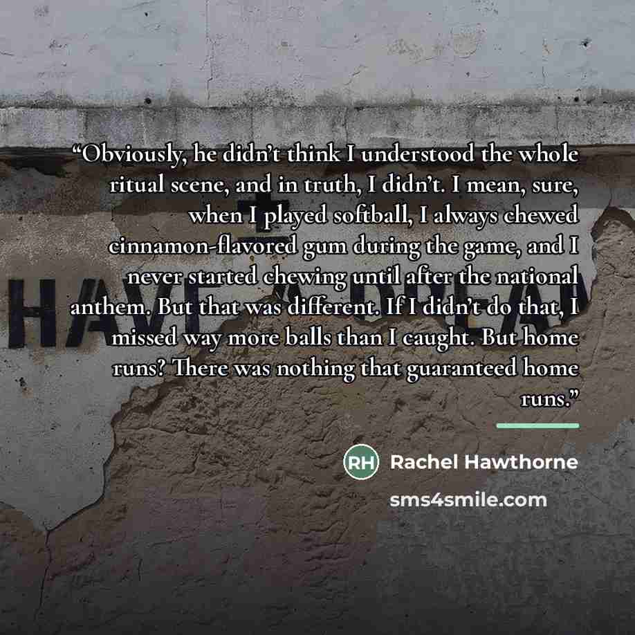 “Obviously, he didn’t think I understood the whole ritual scene, and in truth, I didn’t. I mean, sure, when I played softball, I always chewed cinnamon-flavored gum during the game, and I never started chewing until after the national anthem. But that was different. If I didn’t do that, I missed…” quote by Rachel Hawthorne