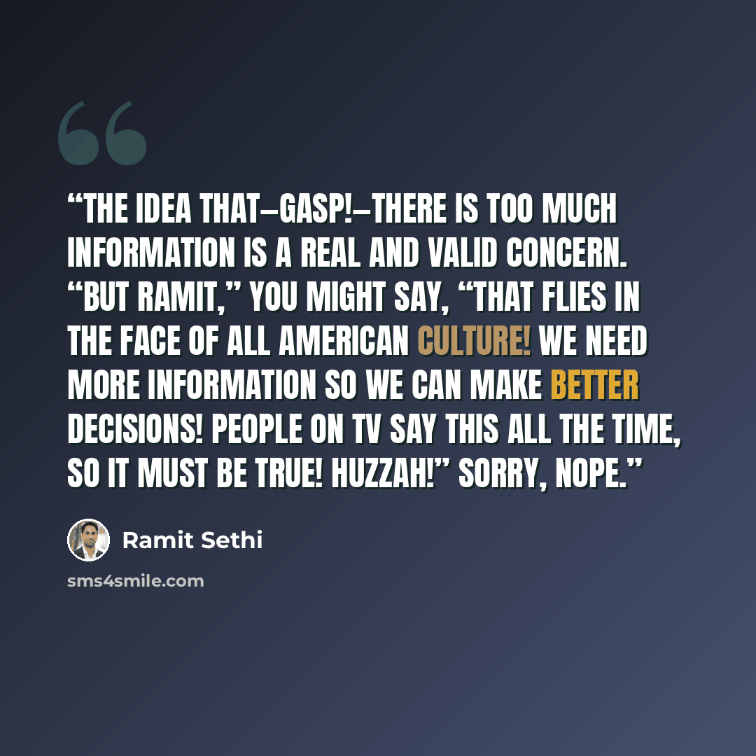 “The idea that—gasp!—there is too much information is a real and valid concern. “But Ramit,” you might say, “that flies in the face of all American culture! We need more information so we can make better decisions! People on TV say this all the time, so it must be true! Huzzah!” Sorry, nope.” quote by Ramit Sethi