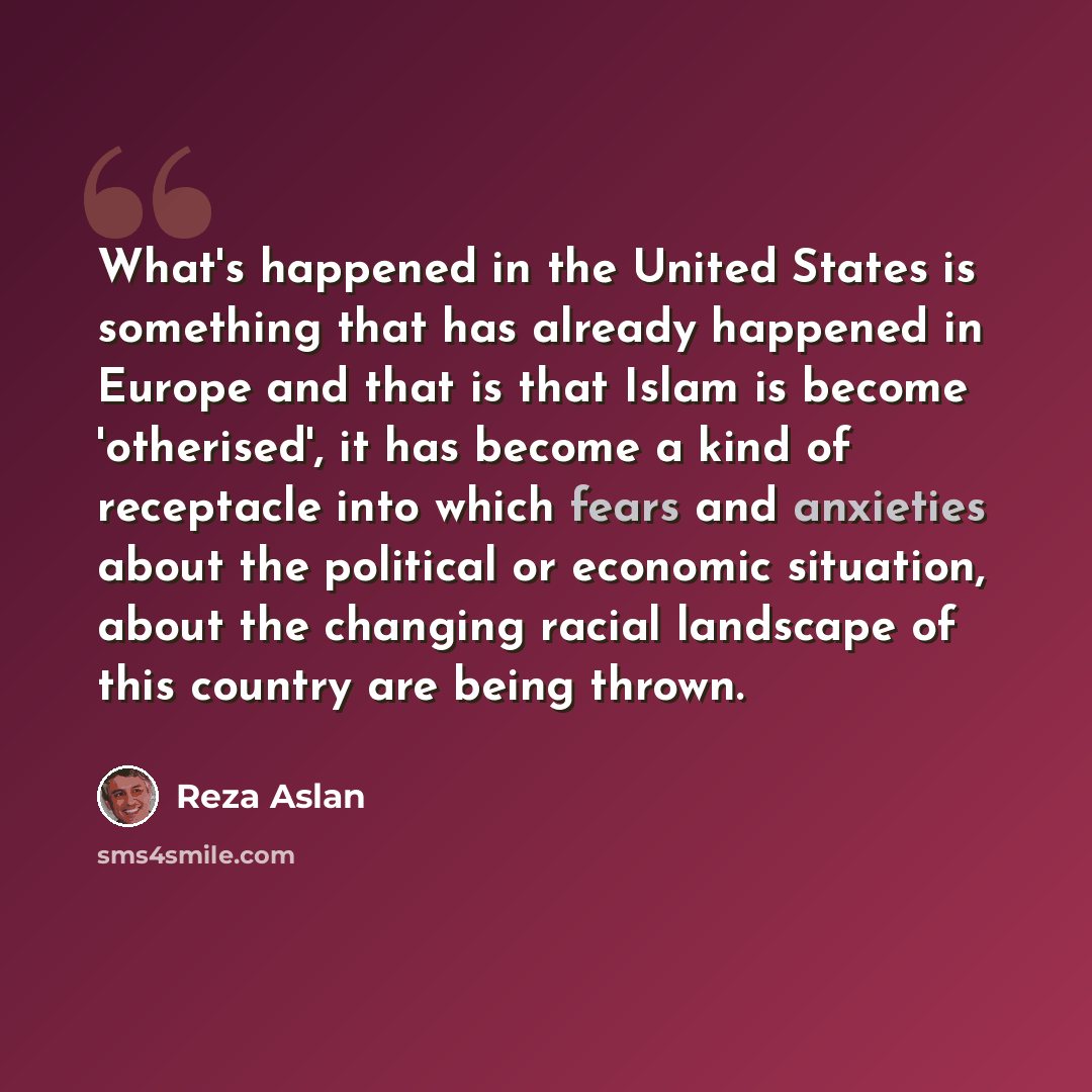 “What's happened in the United States is something that has already happened in Europe and that is that Islam is become 'otherised', it has become a kind of receptacle into which fears and anxieties about the political or economic situation, about the changing racial landscape of this country are…” quote by Reza Aslan