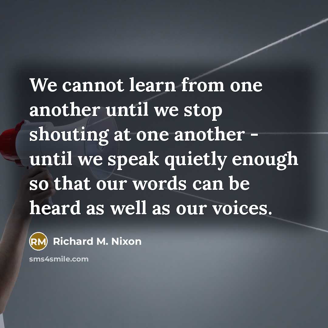 “We cannot learn from one another until we stop shouting at one another - until we speak quietly enough so that our words can be heard as well as our voices.” quote by Richard M. Nixon
