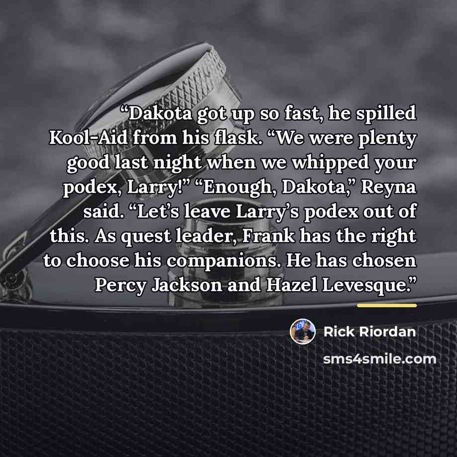 “Dakota got up so fast, he spilled Kool-Aid from his flask. “We were plenty good last night when we whipped your podex, Larry!” “Enough, Dakota,” Reyna said. “Let’s leave Larry’s podex out of this. As quest leader, Frank has the right to choose his companions. He has chosen Percy Jackson and Hazel…” quote by Rick Riordan