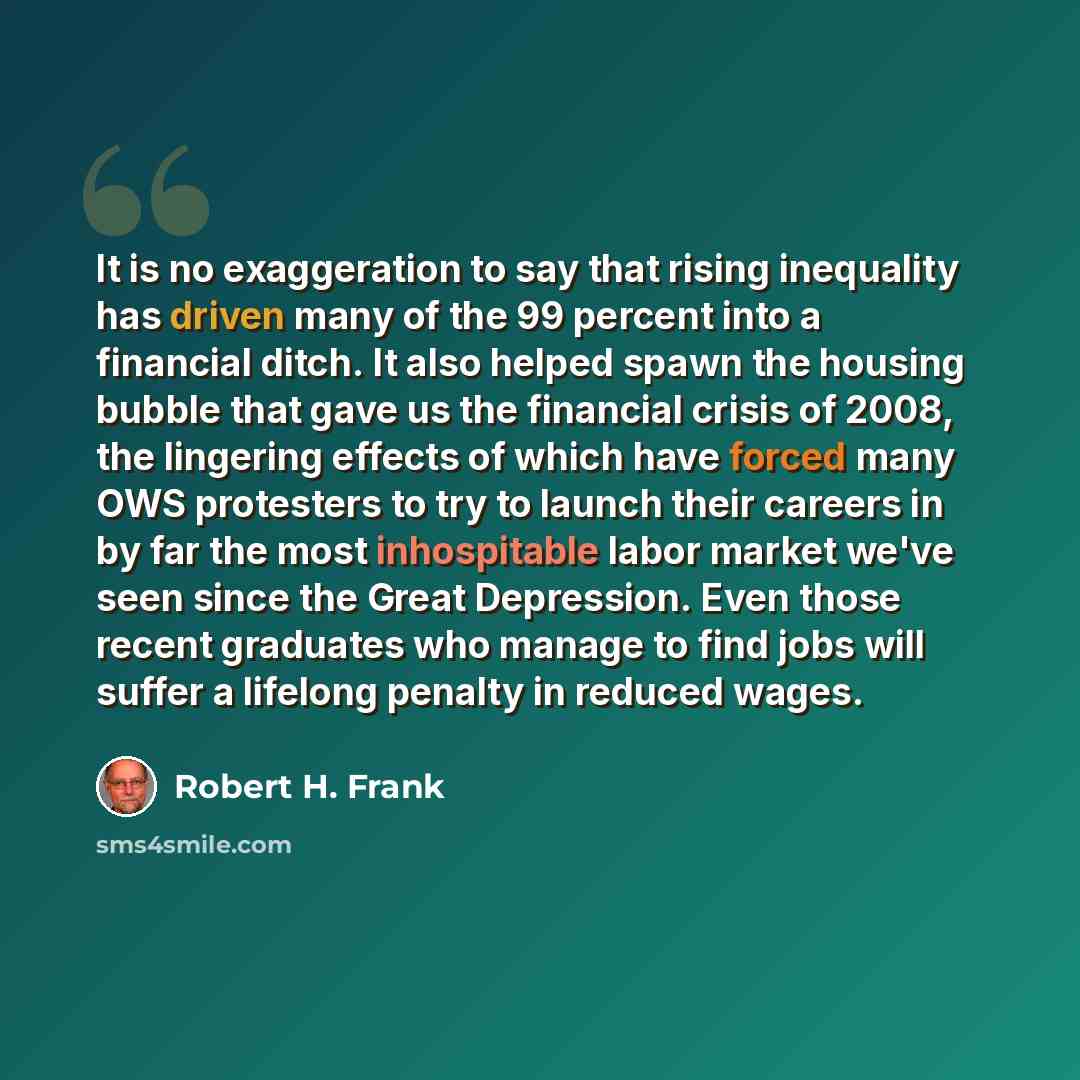 “It is no exaggeration to say that rising inequality has driven many of the 99 percent into a financial ditch. It also helped spawn the housing bubble that gave us the financial crisis of 2008, the lingering effects of which have forced many OWS protesters to try to launch their careers in by far…” quote by Robert H. Frank