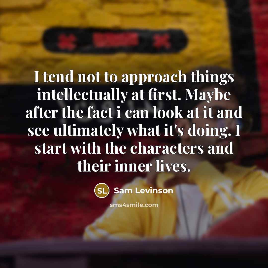“I tend not to approach things intellectually at first. Maybe after the fact i can look at it and see ultimately what it's doing. I start with the characters and their inner lives.” quote by Sam Levinson