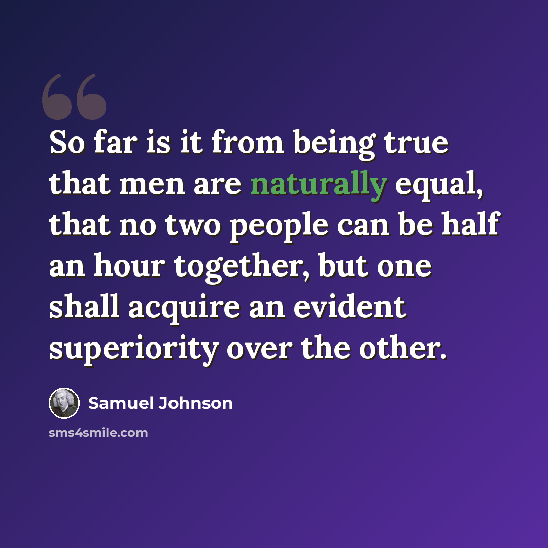 “So far is it from being true that men are naturally equal, that no two people can be half an hour together, but one shall acquire an evident superiority over the other.” quote by Samuel Johnson