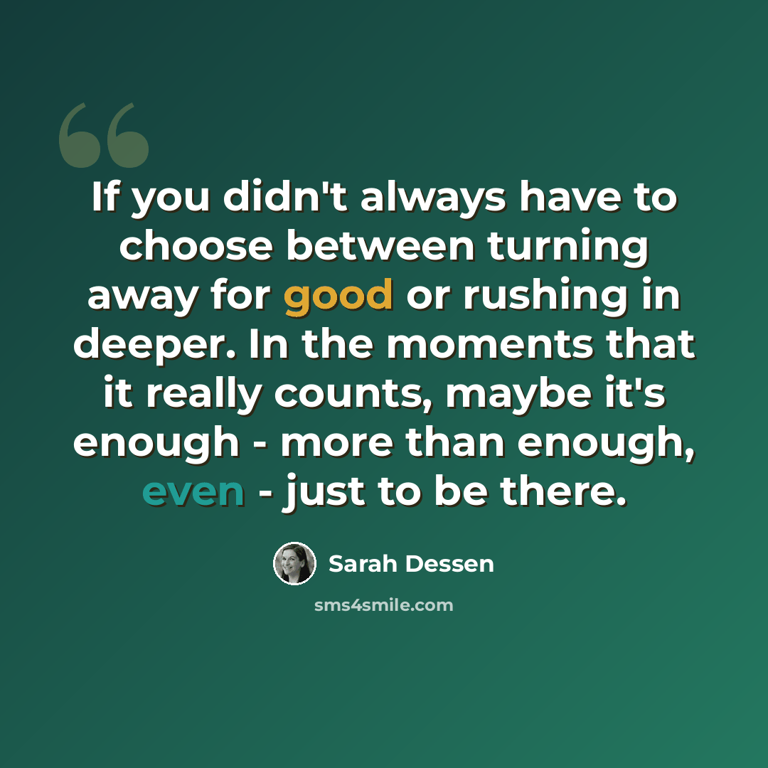 “If you didn't always have to choose between turning away for good or rushing in deeper. In the moments that it really counts, maybe it's enough - more than enough, even - just to be there.” quote by Sarah Dessen