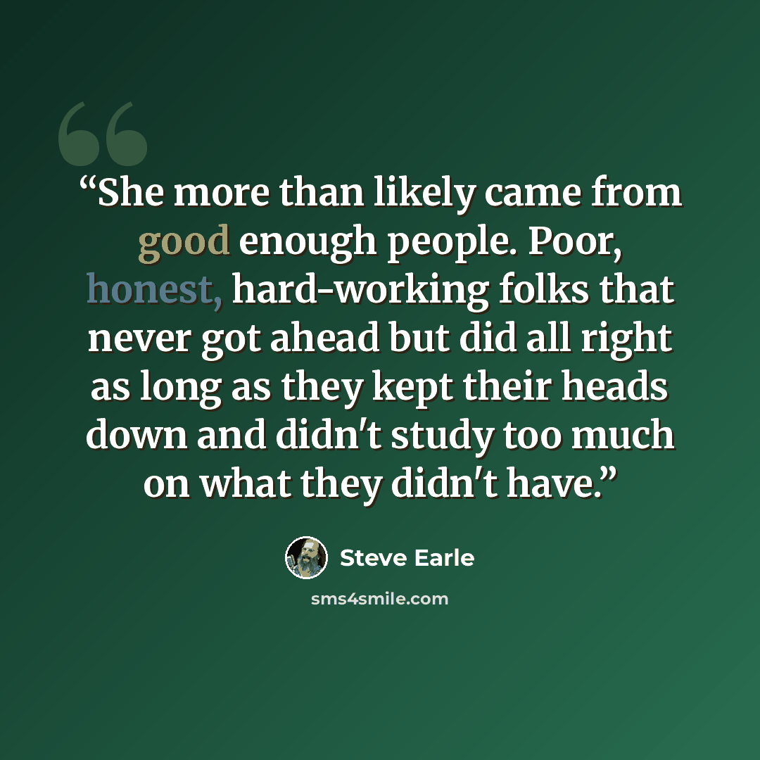 “She more than likely came from good enough people. Poor, honest, hard-working folks that never got ahead but did all right as long as they kept their heads down and didn't study too much on what they didn't have.” quote by Steve Earle