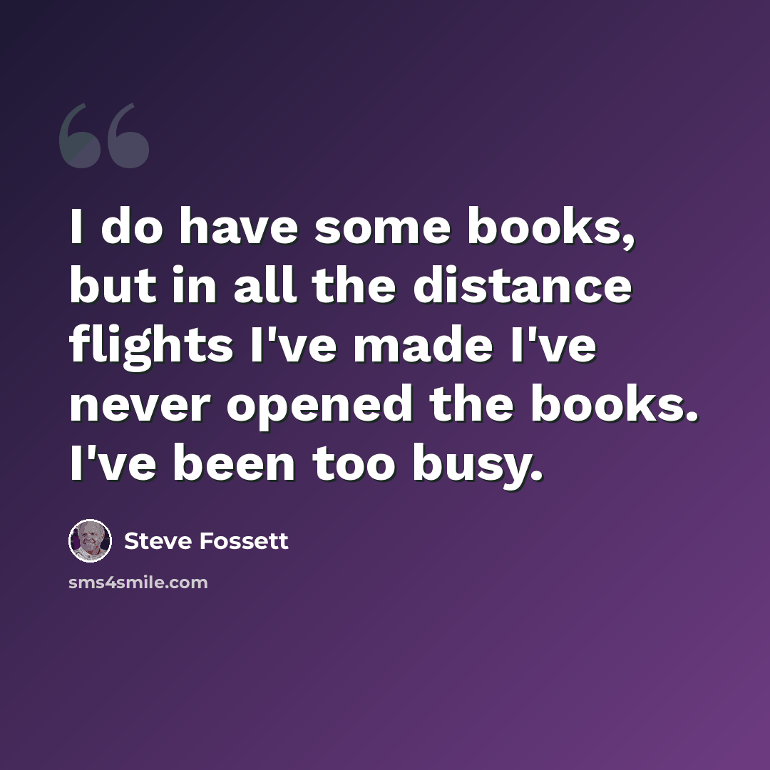“I do have some books, but in all the distance flights I've made I've never opened the books. I've been too busy.” quote by Steve Fossett