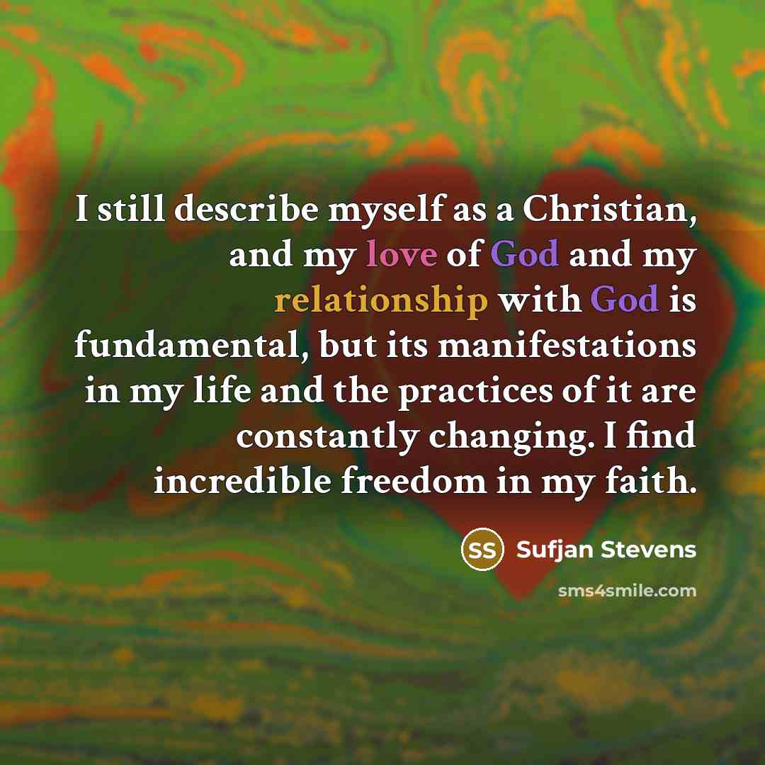 “I still describe myself as a Christian, and my love of God and my relationship with God is fundamental, but its manifestations in my life and the practices of it are constantly changing. I find incredible freedom in my faith.” quote by Sufjan Stevens