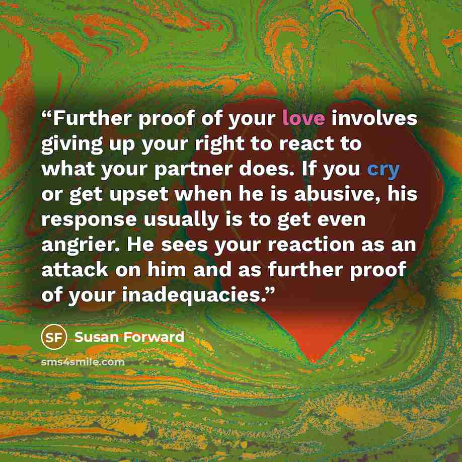 “Further proof of your love involves giving up your right to react to what your partner does. If you cry or get upset when he is abusive, his response usually is to get even angrier. He sees your reaction as an attack on him and as further proof of your inadequacies.” quote by Susan Forward