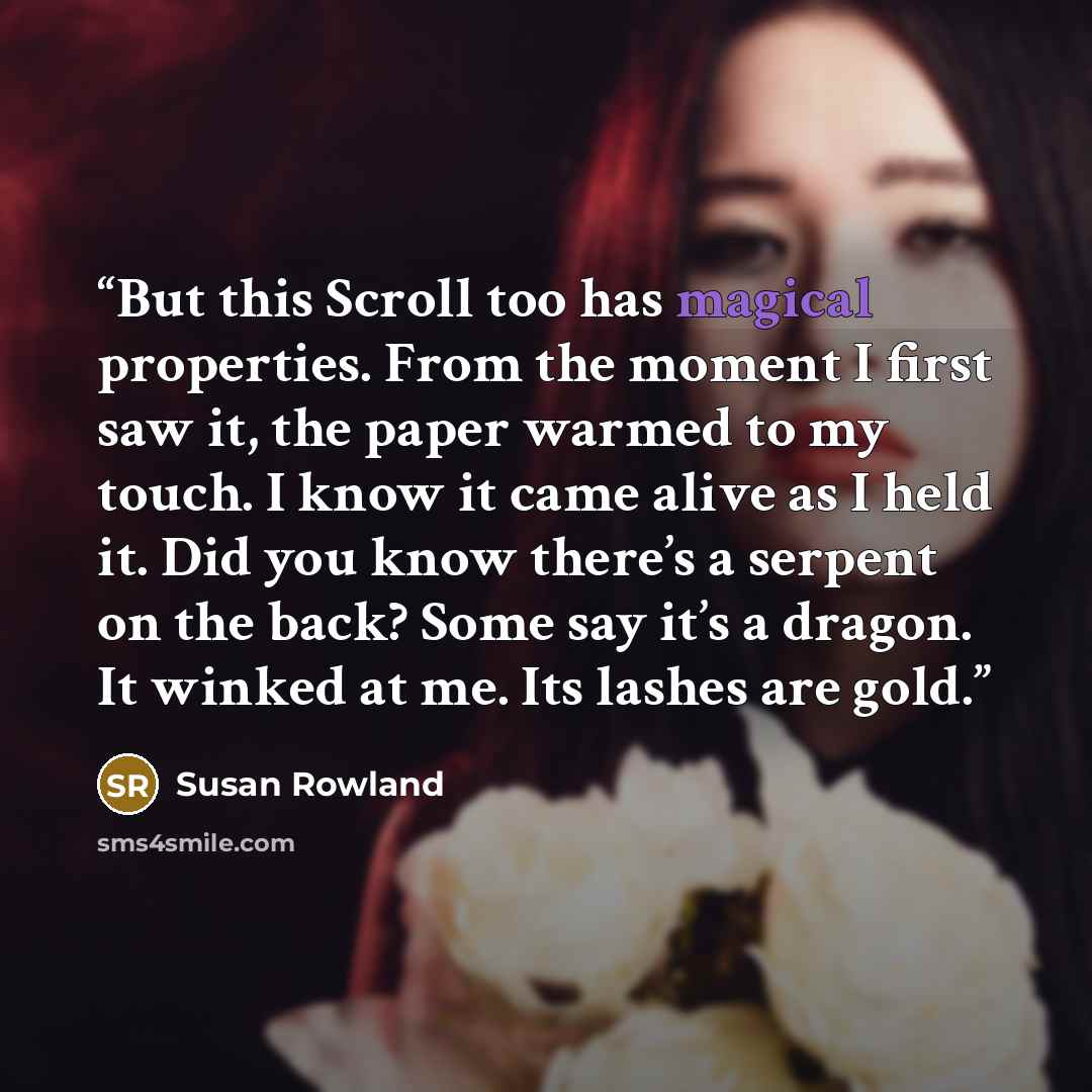 “But this Scroll too has magical properties. From the moment I first saw it, the paper warmed to my touch. I know it came alive as I held it. Did you know there’s a serpent on the back? Some say it’s a dragon. It winked at me. Its lashes are gold.” quote by Susan Rowland
