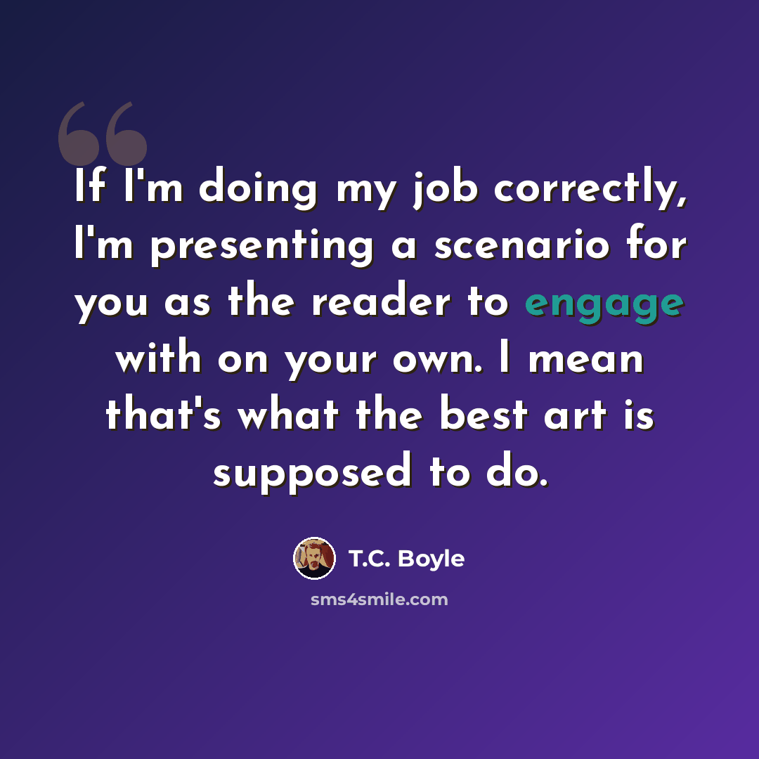 “If I'm doing my job correctly, I'm presenting a scenario for you as the reader to engage with on your own. I mean that's what the best art is supposed to do.” quote by T.C. Boyle