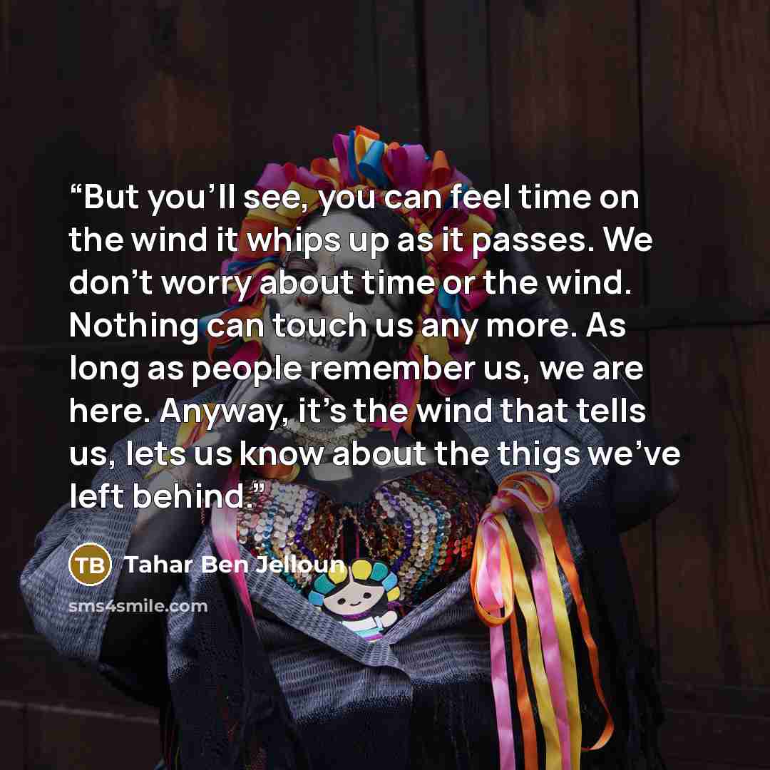 “But you'll see, you can feel time on the wind it whips up as it passes. We don't worry about time or the wind. Nothing can touch us any more. As long as people remember us, we are here. Anyway, it's the wind that tells us, lets us know about the thigs we've left behind.” quote by Tahar ben Jelloun