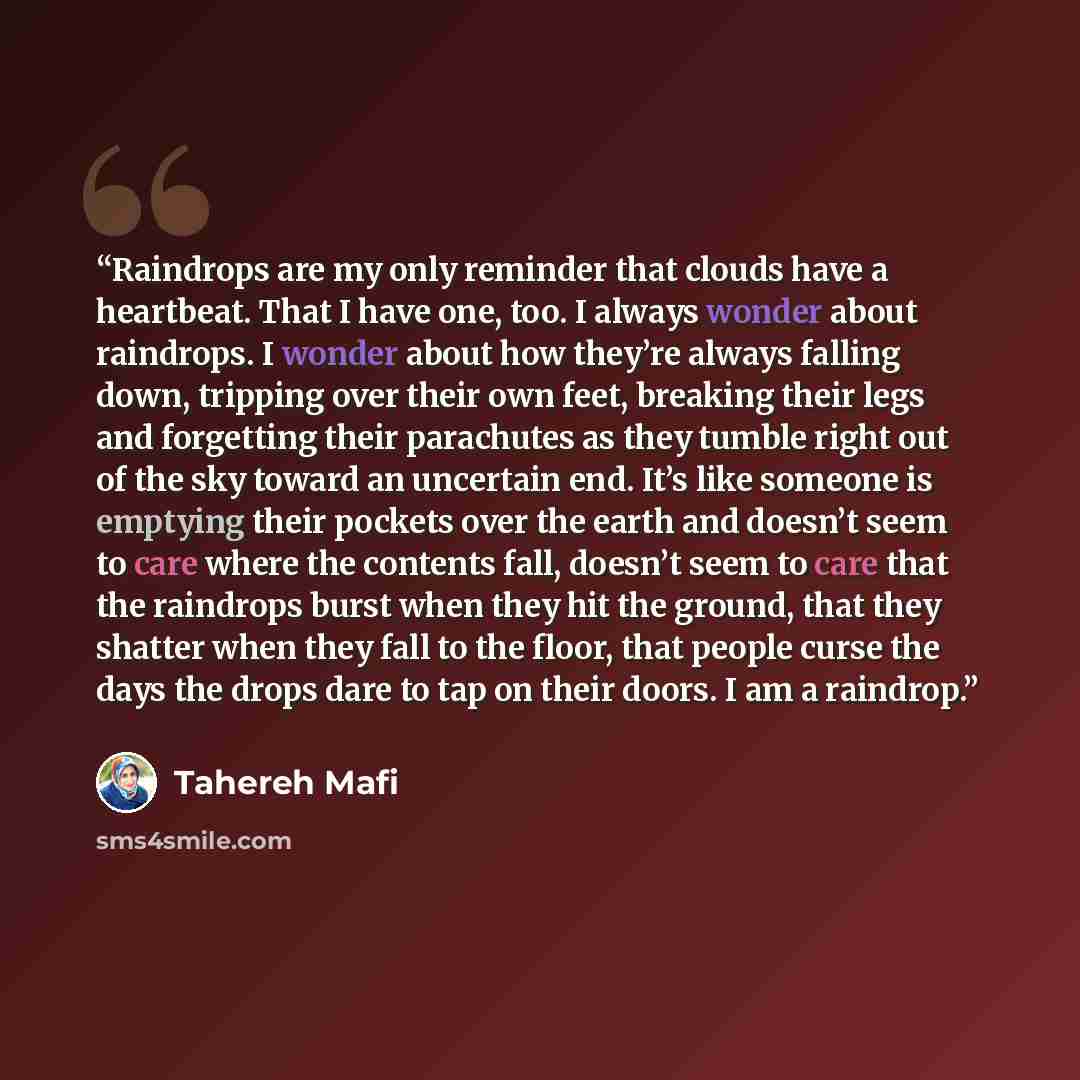 “Raindrops are my only reminder that clouds have a heartbeat. That I have one, too. I always wonder about raindrops. I wonder about how they’re always falling down, tripping over their own feet, breaking their legs and forgetting their parachutes as they tumble right out of the sky toward an…” quote by Tahereh Mafi