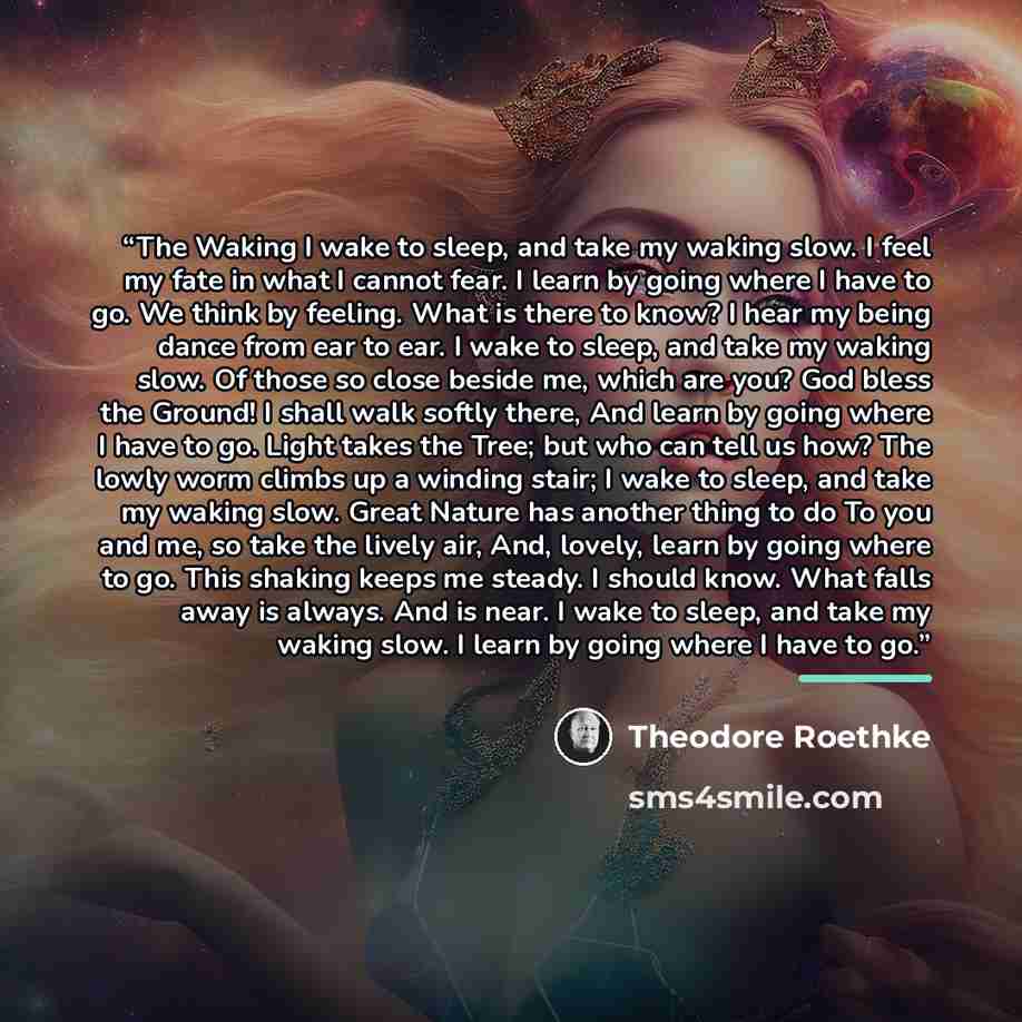 “The Waking I wake to sleep, and take my waking slow. I feel my fate in what I cannot fear. I learn by going where I have to go. We think by feeling. What is there to know? I hear my being dance from ear to ear. I wake to sleep, and take my waking slow. Of those so close beside me, which are you?…” quote by Theodore Roethke