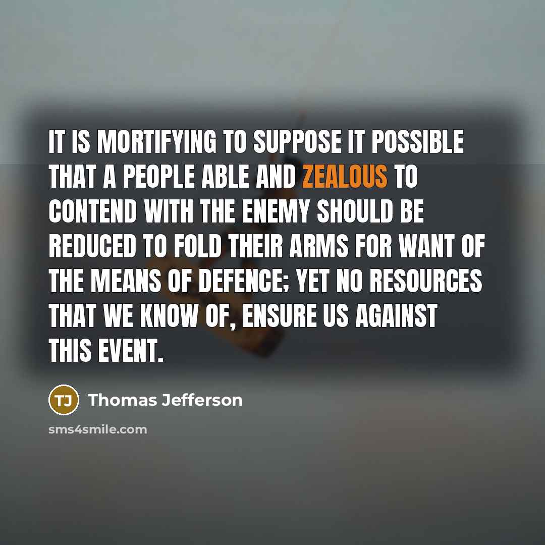 “It is Mortifying to suppose it possible that a people able and zealous to contend with the Enemy should be reduced to fold their Arms for want of the means of defence; yet no resources that we know of, ensure us against this event.” quote by Thomas Jefferson
