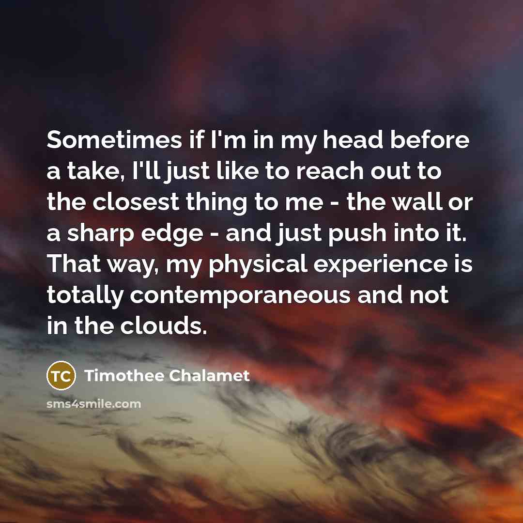 “Sometimes if I'm in my head before a take, I'll just like to reach out to the closest thing to me - the wall or a sharp edge - and just push into it. That way, my physical experience is totally contemporaneous and not in the clouds.” quote by Timothee Chalamet