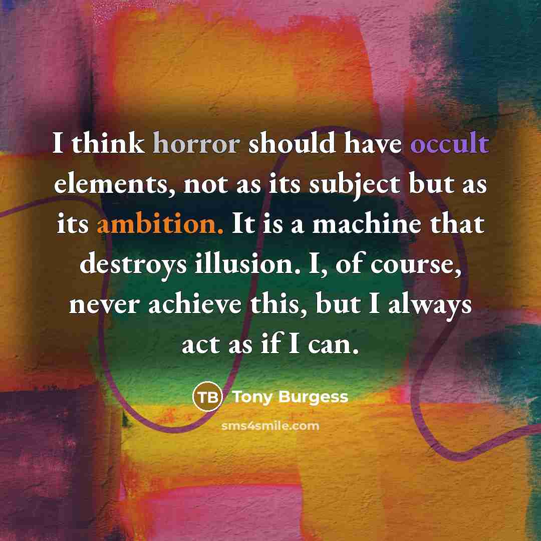 “I think horror should have occult elements, not as its subject but as its ambition. It is a machine that destroys illusion. I, of course, never achieve this, but I always act as if I can.” quote by Tony Burgess