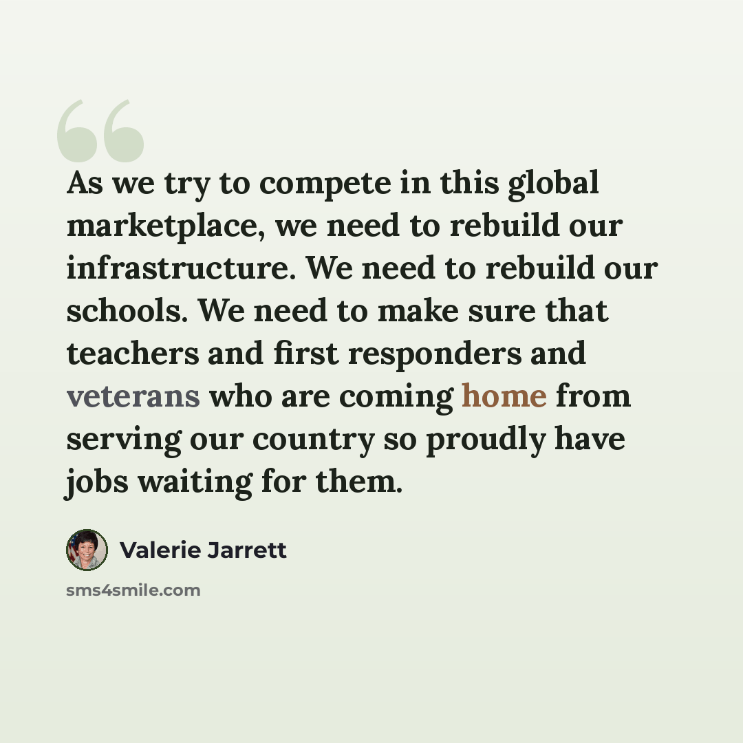 “As we try to compete in this global marketplace, we need to rebuild our infrastructure. We need to rebuild our schools. We need to make sure that teachers and first responders and veterans who are coming home from serving our country so proudly have jobs waiting for them.” quote by Valerie Jarrett