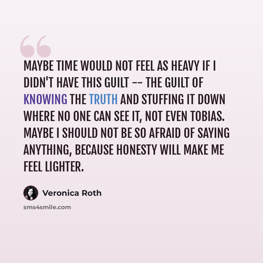 “Maybe time would not feel as heavy if I didn't have this guilt -- the guilt of knowing the truth and stuffing it down where no one can see it, not even Tobias. Maybe I should not be so afraid of saying anything, because honesty will make me feel lighter.” quote by Veronica Roth