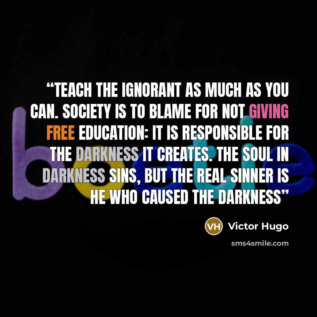 “Teach the ignorant as much as you can. Society is to blame for not giving free education: it is responsible for the darkness it creates. the soul in darkness sins, but the real sinner is he who caused the darkness” quote by Victor Hugo