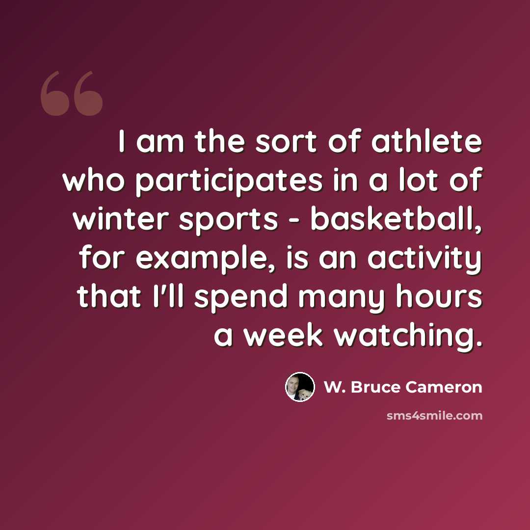 “I am the sort of athlete who participates in a lot of winter sports - basketball, for example, is an activity that I'll spend many hours a week watching.” quote by W. Bruce Cameron