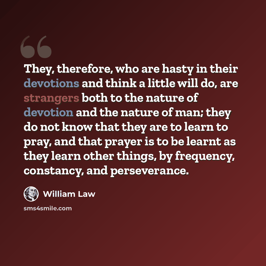 “They, therefore, who are hasty in their devotions and think a little will do, are strangers both to the nature of devotion and the nature of man; they do not know that they are to learn to pray, and that prayer is to be learnt as they learn other things, by frequency, constancy, and perseverance.” quote by William Law