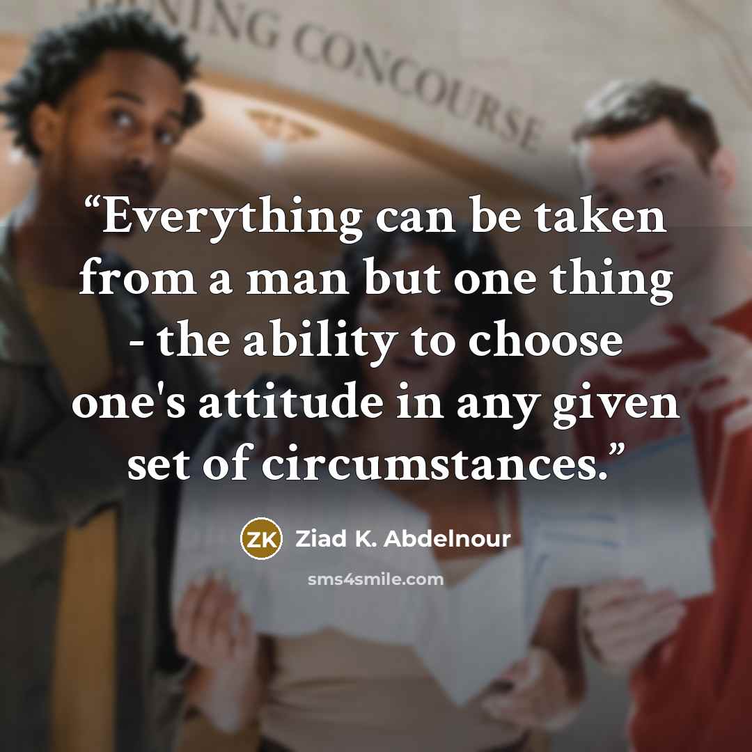 “Everything can be taken from a man but one thing - the ability to choose one's attitude in any given set of circumstances.” quote by Ziad K. Abdelnour