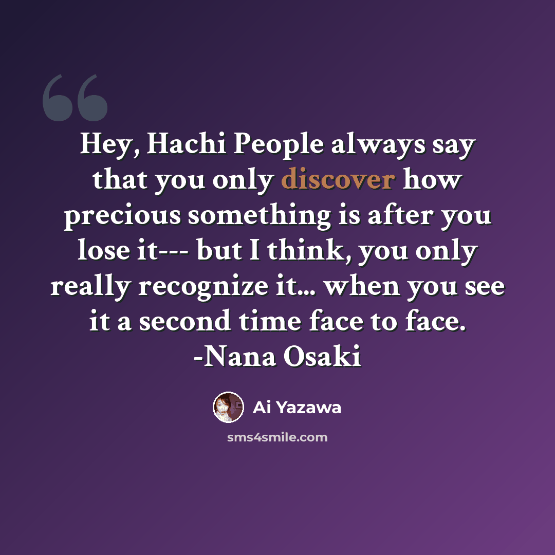 “Hey, Hachi People always say that you only discover how precious something is after you lose it--- but I think, you only really recognize it... when you see it a second time face to face. -Nana Osaki” quote by Ai Yazawa