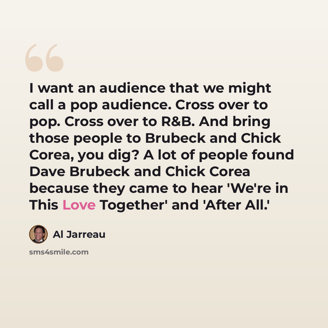 “I want an audience that we might call a pop audience. Cross over to pop. Cross over to R&B. And bring those people to Brubeck and Chick Corea, you dig? A lot of people found Dave Brubeck and Chick Corea because they came to hear 'We're in This Love Together' and 'After All.'” quote by Al Jarreau