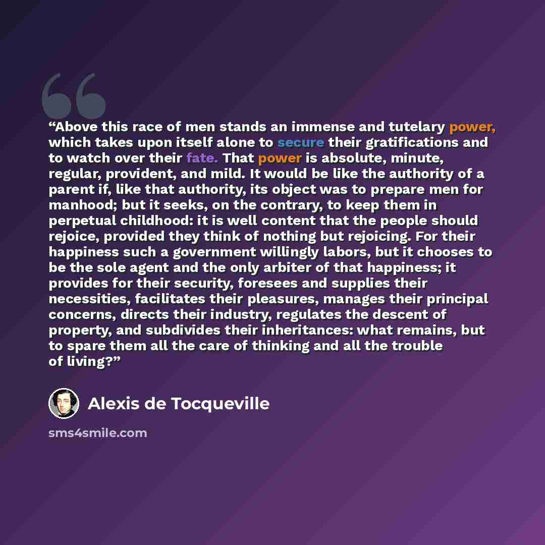 “Above this race of men stands an immense and tutelary power, which takes upon itself alone to secure their gratifications and to watch over their fate. That power is absolute, minute, regular, provident, and mild. It would be like the authority of a parent if, like that authority, its object was…” quote by Alexis de Tocqueville