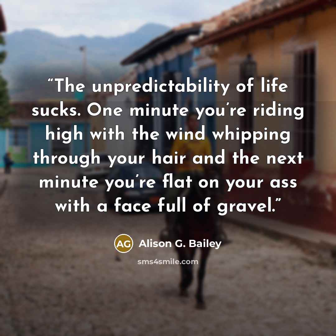 “The unpredictability of life sucks. One minute you’re riding high with the wind whipping through your hair and the next minute you’re flat on your ass with a face full of gravel.” quote by Alison G. Bailey