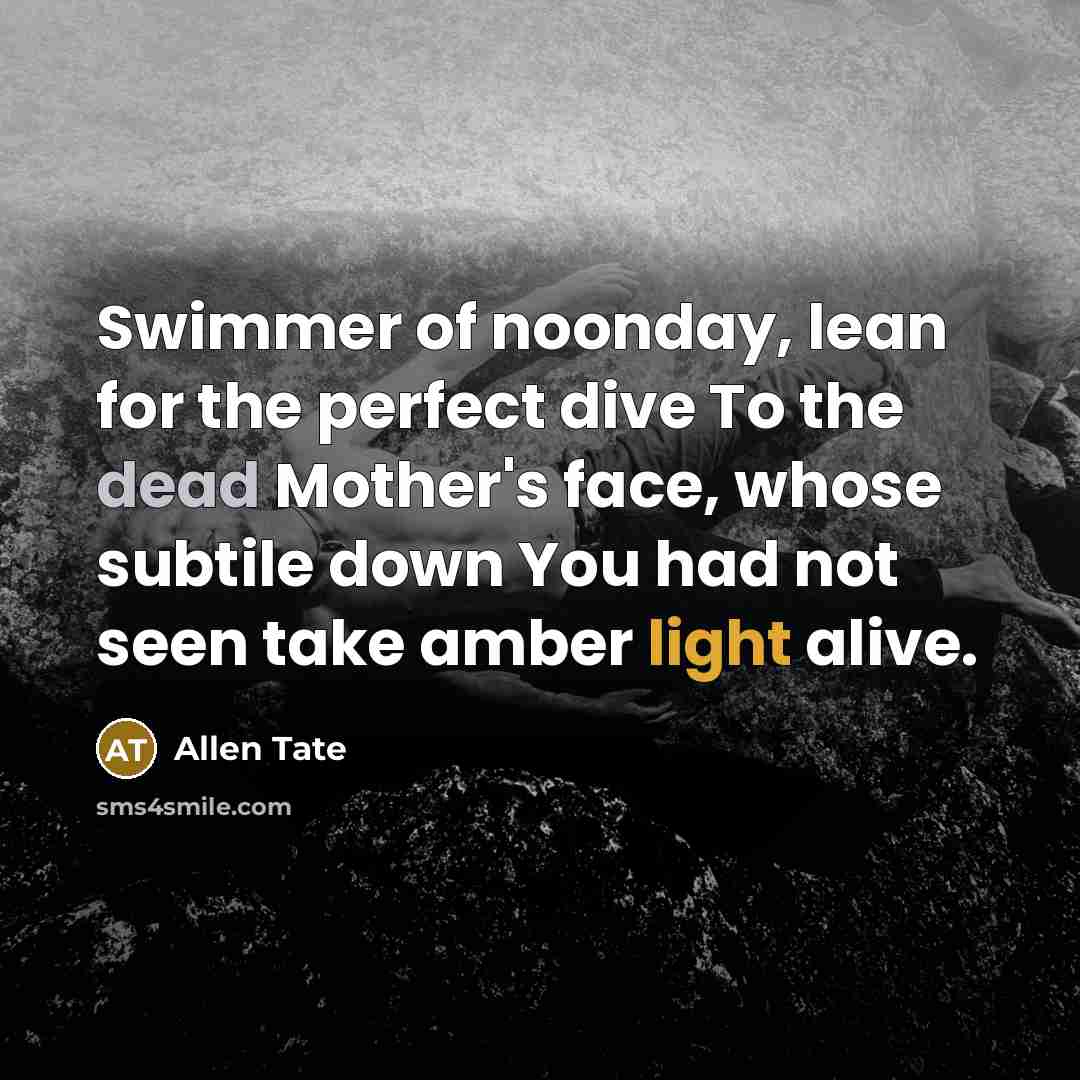“Swimmer of noonday, lean for the perfect dive To the dead Mother's face, whose subtile down You had not seen take amber light alive.” quote by Allen Tate