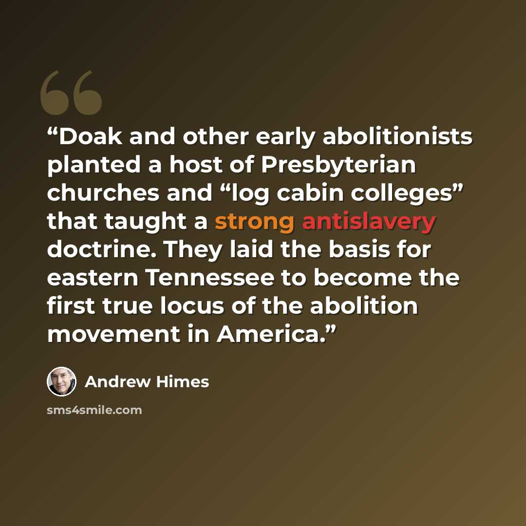 “Doak and other early abolitionists planted a host of Presbyterian churches and “log cabin colleges” that taught a strong antislavery doctrine. They laid the basis for eastern Tennessee to become the first true locus of the abolition movement in America.” quote by Andrew Himes