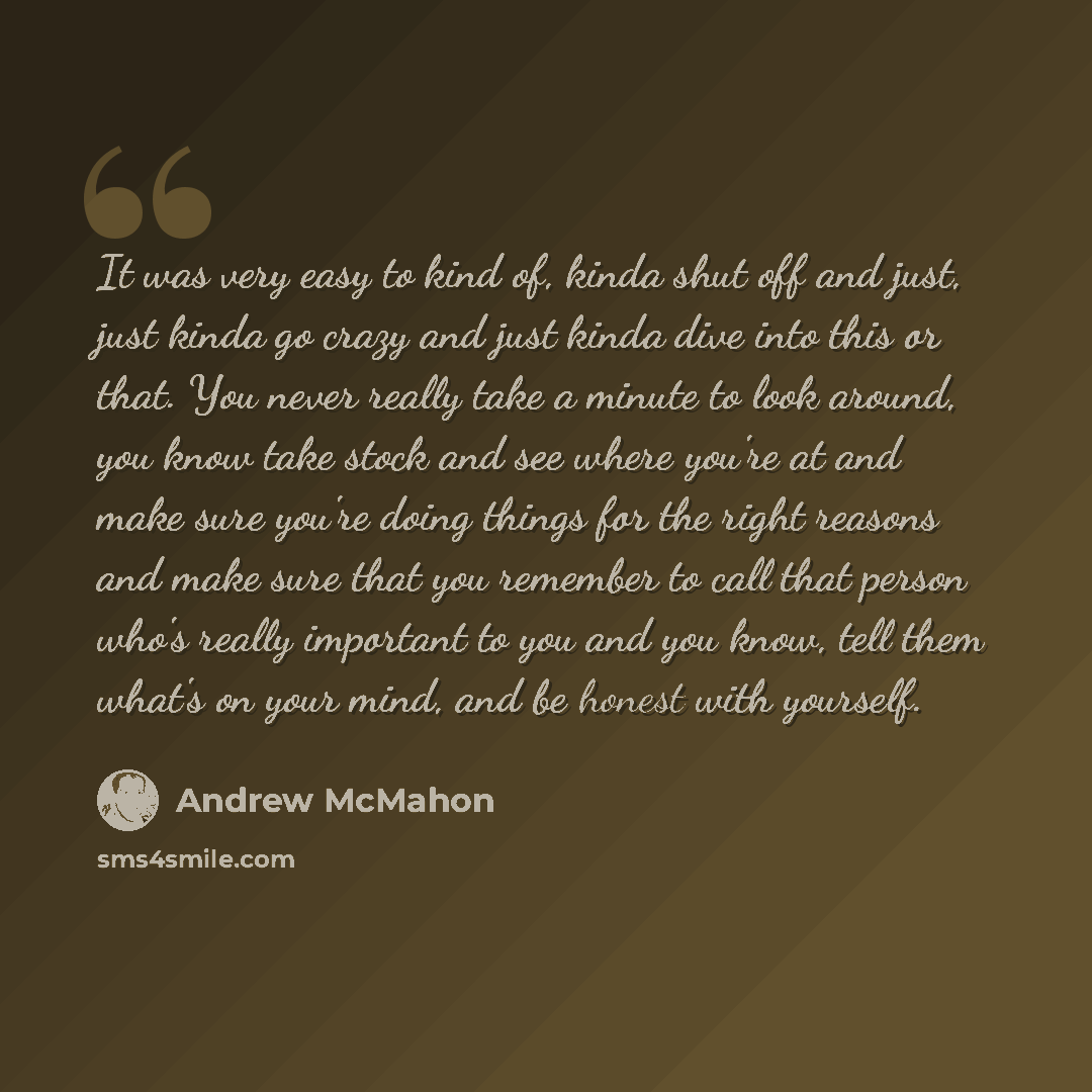“It was very easy to kind of, kinda shut off and just, just kinda go crazy and just kinda dive into this or that. You never really take a minute to look around, you know take stock and see where you're at and make sure you're doing things for the right reasons and make sure that you remember to…” quote by Andrew McMahon