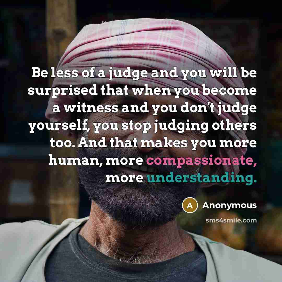 “Be less of a judge and you will be surprised that when you become a witness and you don't judge yourself, you stop judging others too. And that makes you more human, more compassionate, more understanding.” quote by Anonymous