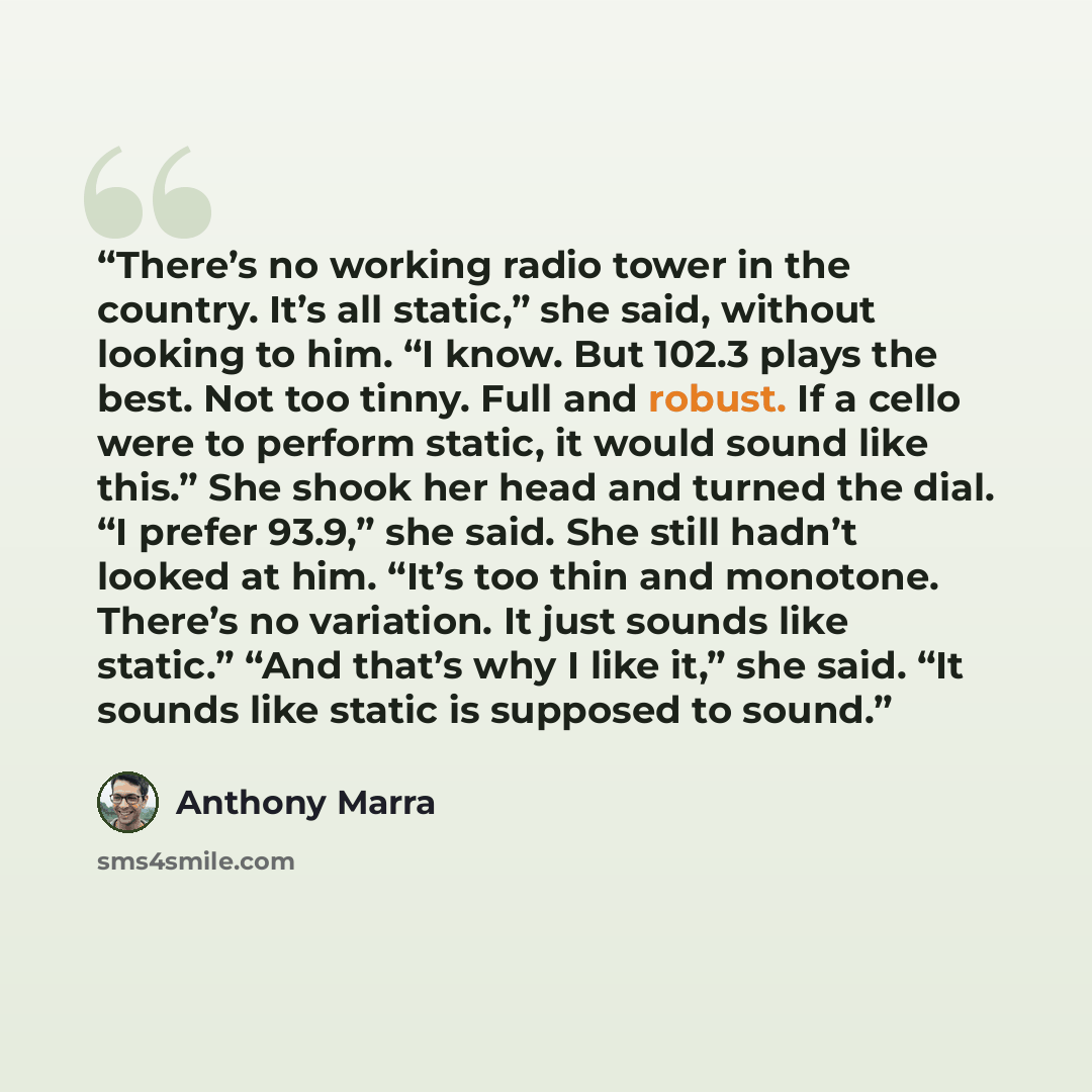 “There’s no working radio tower in the country. It’s all static,” she said, without looking to him. “I know. But 102.3 plays the best. Not too tinny. Full and robust. If a cello were to perform static, it would sound like this.” She shook her head and turned the dial. “I prefer 93.9,” she said. She…” quote by Anthony Marra