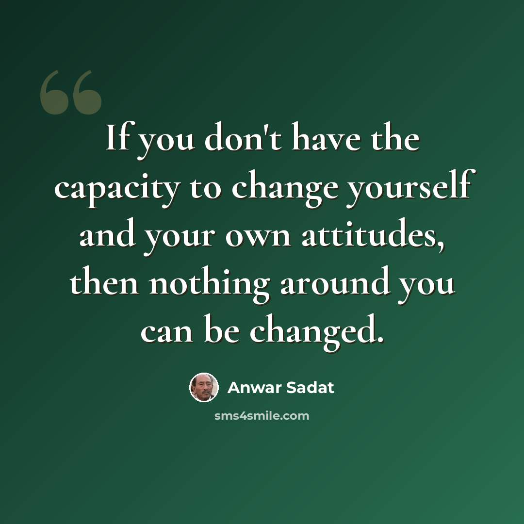 “If you don't have the capacity to change yourself and your own attitudes, then nothing around you can be changed.” quote by Anwar Sadat