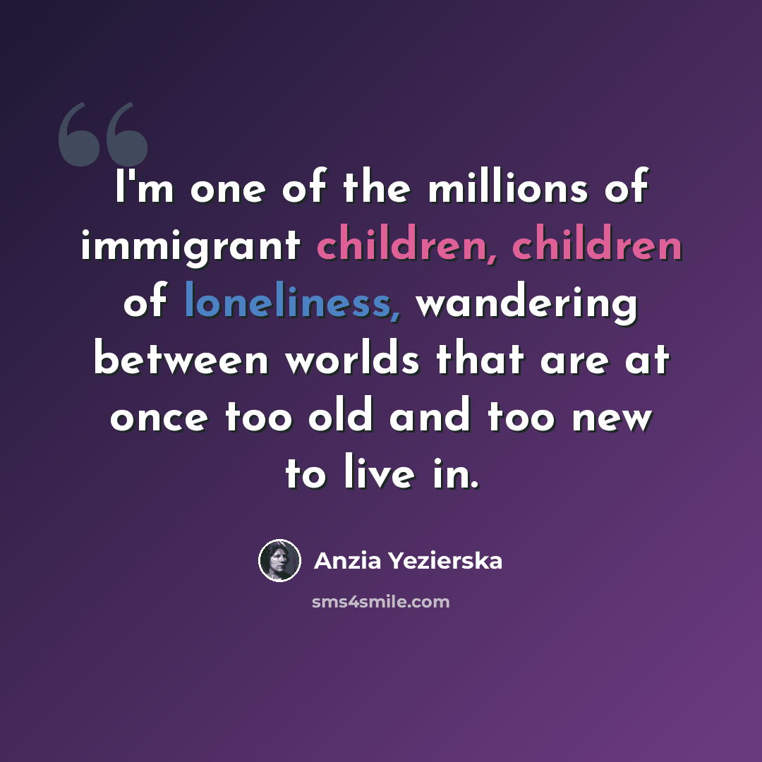 “I'm one of the millions of immigrant children, children of loneliness, wandering between worlds that are at once too old and too new to live in.” quote by Anzia Yezierska