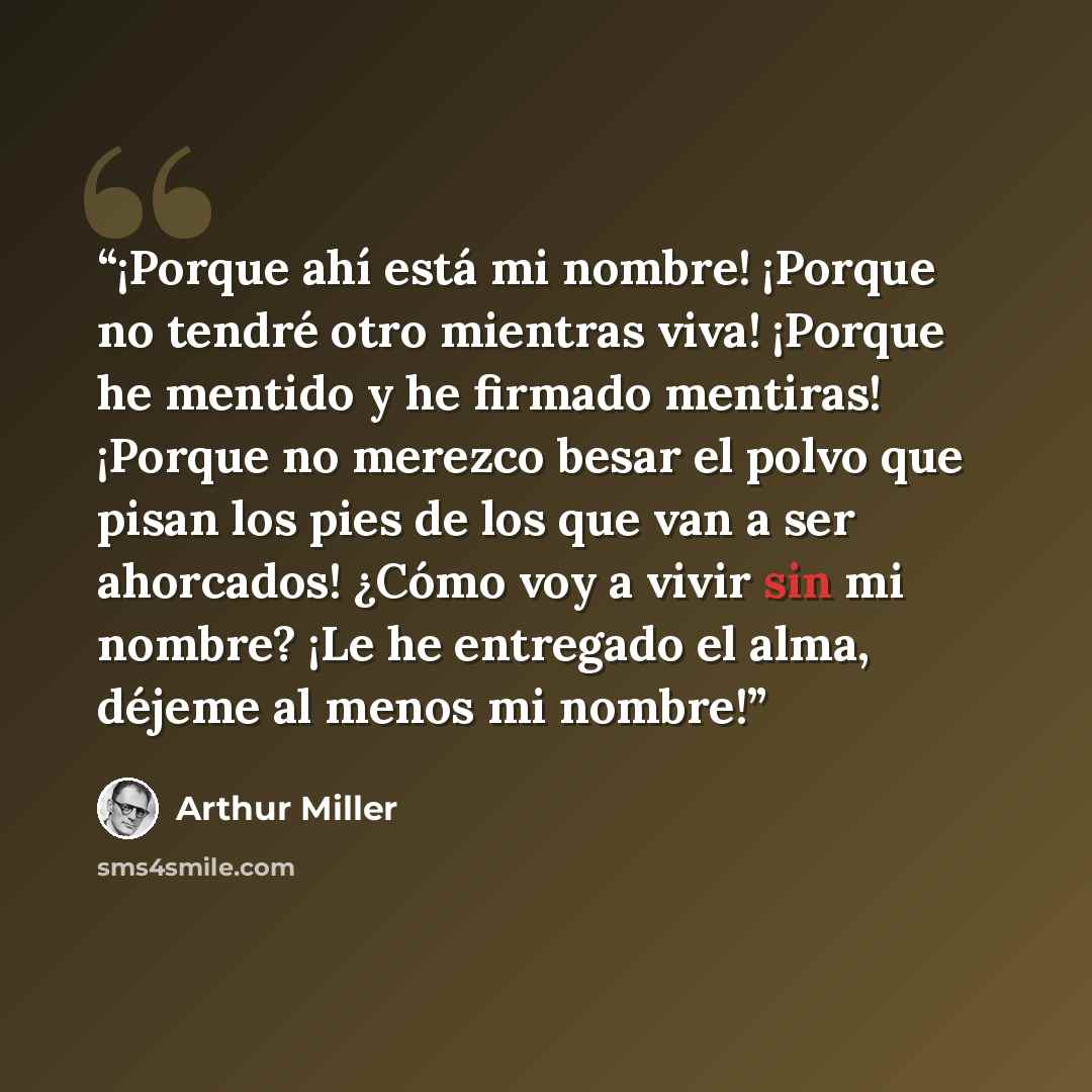 “¡Porque ahí está mi nombre! ¡Porque no tendré otro mientras viva! ¡Porque he mentido y he firmado mentiras! ¡Porque no merezco besar el polvo que pisan los pies de los que van a ser ahorcados! ¿Cómo voy a vivir sin mi nombre? ¡Le he entregado el alma, déjeme al menos mi nombre!” quote by Arthur Miller